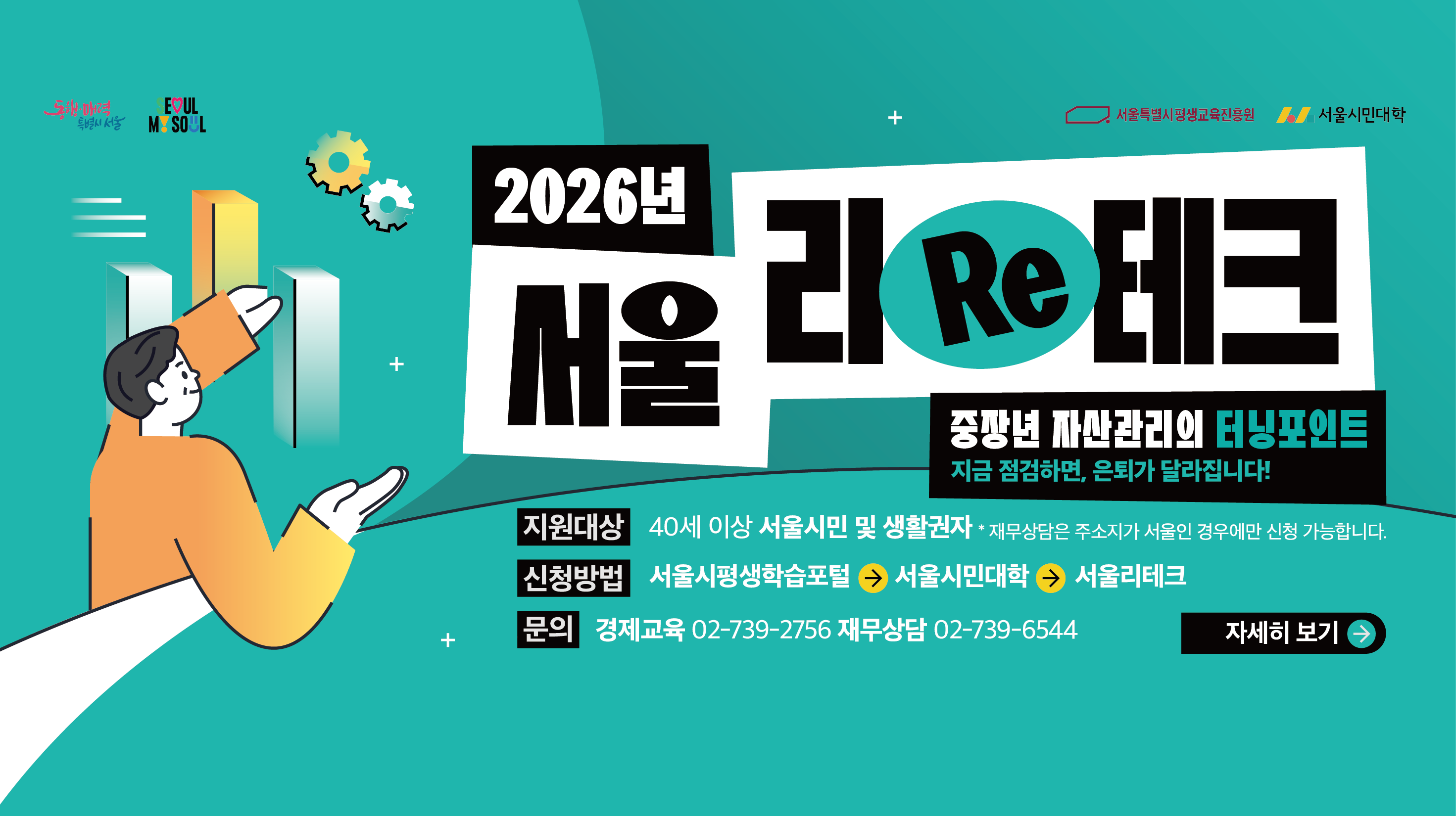 2026년 서울 리테크 중장년 자산관리의 터닝포인트 지원대상: 40세 이상 서울시민 및 생활권자(재무상담은 주소지가 서울인 경우에만 신청 가능합니다.) 신청방법: 서울시평생학습포털 → 서울시민대학 → 서울 리테크 문의: 경제교육 02-739-2756 재무상담 02-739-6544